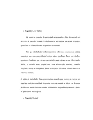 b. Segundo Leny Satto:
Irá propor o conceito de penosidade relacionado a falta de controle no
processo de trabalho levando o trabalhador ao sofrimento, não sendo permitido
questionar as alterações feitas no processo de trabalho.
Para que o trabalhador tenha um controle sobre suas condições de saúde é
necessário que suas necessidades básicas sejam atendidas. Tanto no trabalho,
quanto em função do que este mesmo trabalho pode oferecer a sua vida privada.
Assim, o trabalho deve proporcionar uma alimentação saudável, moradia
adequada, meios de transportes, saúde e educação eficientes, direitos básicos à
condição humana.
A saúde do trabalhador fica comprometida, quando este começa a exercer um
papel de multifuncionalidade dentro da empresa gerando a fadiga e o desgaste
profissional. Estes sintomas alienam o trabalhador do processo produtivo a ponto
de gerar danos psicológicos.
c. Segundo Sivieri:
 