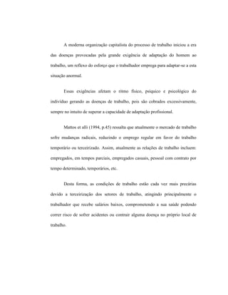 A moderna organização capitalista do processo de trabalho iniciou a era
das doenças provocadas pela grande exigência de adaptação do homem ao
trabalho, um reflexo do esforço que o trabalhador emprega para adaptar-se a esta
situação anormal.
Essas exigências afetam o ritmo físico, psíquico e psicológico do
indivíduo gerando as doenças de trabalho, pois são cobrados excessivamente,
sempre no intuito de superar a capacidade de adaptação profissional.
Mattos et alli (1994, p.45) ressalta que atualmente o mercado de trabalho
sofre mudanças radicais, reduzindo o emprego regular em favor do trabalho
temporário ou terceirizado. Assim, atualmente as relações de trabalho incluem:
empregados, em tempos parciais, empregados casuais, pessoal com contrato por
tempo determinado, temporários, etc.
Desta forma, as condições de trabalho estão cada vez mais precárias
devido a terceirização dos setores de trabalho, atingindo principalmente o
trabalhador que recebe salários baixos, comprometendo a sua saúde podendo
correr risco de sofrer acidentes ou contrair alguma doença no próprio local de
trabalho.
 