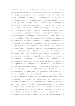 Convém desde já referir que, embora tenha sido esta a
abordagem dominante na Psicologia e mais particularmente na
Psicologia Educacional na primeira metade do séc. XX,
alguns autores e escolas prosseguiram o estudo da
actividade mental (iniciada pelos primeiros psicólogos no
último quartel do séc. XIX e considerada o verdadeiro
objecto de estudo da Psicologia). É assim que Piaget na
Suíça, Bartellet no Reino Unido, Vygotsky e Luria na antiga
URSS e a Escola Gestaltista na Alemanha, prosseguiram o
estudo sobre a actividade mental. Piaget (1978) afirmou que
o behaviorismo não passava de uma moda e o tempo veio, num
certo sentido, a dar-lhe razão. Os trabalhos de Vygotsky,
de Bartellet e da Escola Gestaltista foram recuperados pela
Psicologia Cognitiva do Processamento da Informação surgida
nos EUA nos finais da década de 50. Quando digo, num certo
sentido, quero significar que as aprendizagens reflexas
(por condicionamento clássico ou por condicionamento
operante) são hoje consideradas pelos neurocientistas
importantes mecanismos de aprendizagem (dentro de um quadro
explicativo diferente). Fala-se, por exemplo, de
aprendizagem e conhecimento nos animais, que são capazes de
se adaptar ao meio ambiente e de modificar a sua estrutura
nervosa (aprendizagem neural) e mesmo de a transmitir, em
certas situações, às gerações seguintes. Neste sentido as
aprendizagens reflexas são interpretadas como expectativas
(termo cognitivista) desenvolvidas pelos animais sobre o
seu meio ambiente e que lhes permitem a ele adaptar-se e
transformá-lo através de mecanismos de retroacção e
proacção. É preciso não esquecer que o Homem é um animal
que, como todos os seres vivos, está inserido na cadeia
evolutiva (ver a este propósito o belíssimo e instrutivo
livro de Larry Squire e Eric Kandel ―Memory. From Mind to
Molecules‖, publicado em 1999 e onde os autores fazem uma
retrospectiva histórica sobre o estudo da aprendizagem e da
 