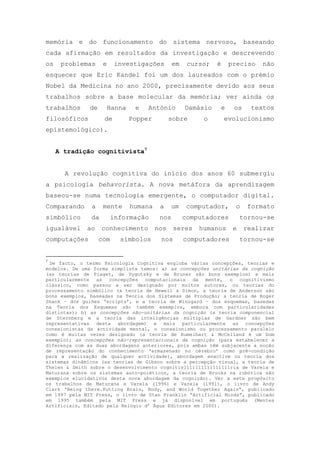 memória e do funcionamento do sistema nervoso, baseando
cada afirmação em resultados da investigação e descrevendo
os problemas e investigações em curso; é preciso não
esquecer que Eric Kandel foi um dos laureados com o prémio
Nobel da Medicina no ano 2000, precisamente devido aos seus
trabalhos sobre a base molecular da memória; ver ainda os
trabalhos de Hanna e António Damásio e os textos
filosóficos de Popper sobre o evolucionismo
epistemológico).
A tradição cognitivista7
A revolução cognitiva do início dos anos 60 submergiu
a psicologia behavorista. A nova metáfora da aprendizagem
baseou-se numa tecnologia emergente, o computador digital.
Comparando a mente humana a um computador, o formato
simbólico da informação nos computadores tornou-se
igualável ao conhecimento nos seres humanos e realizar
computações com símbolos nos computadores tornou-se
7
De facto, o termo Psicologia Cognitiva engloba várias concepções, teorias e
modelos. De uma forma simplista temos: a) as concepções unitárias da cognição
(as teorias de Piaget, de Vygotsky e de Bruner são bons exemplos) e mais
particularmente as concepções computacionais da mente, o cognitivismo
clássico, como passou a ser designado por muitos autores, ou teorias do
processamento simbólico (a teoria de Newell & Simon, a teoria de Anderson são
bons exemplos, baseadas na Teoria dos Sistemas de Produção; a teoria de Roger
Shank – dos guiões ‗scripts‘, e a teoria de Winogard – dos esquemas, basedas
na Teoria dos Esquemas são também exemplos, embora com particularidades
distintas); b) as concepções não-unitárias da cognição (a teoria componencial
de Sternberg e a teoria das inteligências múltiplas de Gardner são bem
representativas desta abordagem) e mais particularmente as concepções
conexionistas da actividade mental, o conexionismo ou processamento paralelo
como é muitas vezes designado (a teoria de Rumelhart & McCelland é um bom
exemplo); as concepções não-representacionais da cognição (para estabelecer a
diferença com as duas abordagens anteriores, pois ambas têm subjacente a noção
de representação do conhecimento ‗armazenado no cérebro‘ como pré-condição
para a realização de qualquer actividade), abordagem enactive ou teoria dos
sistemas dinâmicos (as teorias de Gibson sobre a percepção visual, a teoria de
Thelen & Smith sobre o desenvolvimento cognitiv1111111111111111ria de Varela e
Maturana sobre os sistemas auto-poiéticos, a teoria de Brooks na robótica são
exemplos elucidativos desta nova abordagem da cognição). Ver a este propósito
os trabalhos de Maturana e Varela (1996) e Varela (1991), o livro de Andy
Clark ‗Being there.Putting Brain, Body, and World Together Again‖, publicado
em 1997 pela MIT Press, o livro de Stan Franklin ―Artificial Minds‖, publicado
em 1995 também pela MIT Press e já disponível em português (Mentes
Artificiais, Editado pela Relógio d‘ Água Editores em 2000).
 