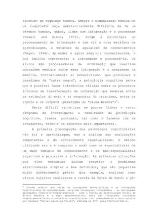 sinónimo de cognição humana. Embora a organização básica de
um computador seja substancialmente diferente da de um
cérebro humano, ambos, lidam com informação e a processam
(Newell and Simon, 1972). Surge a psicologia do
processamento da informação e com ela a nova metáfora da
aprendizagem, a metáfora da aquisição de conhecimentos
(Mayer, 1996). Aprender é agora adquirir conhecimentos, o
que implica representar a informação e processá-la. Os
alunos são processadores de informação que realizam
operações mentais sobre essa informação e a armazenam na
memória. Contrariamente ao behaviorismo, que postulava o
paradigma da ―caixa negra‖, a psicologia cognitiva pensa
que é possível fazer inferências válidas sobre os processos
internos de transformação da informação que medeiam entre
os estímulos do meio e as respostas do organismo, entre os
inputs e os outputs (paradigma da ―caixa branca‖)8
.
Seria difícil sintetizar em poucas linhas o vasto
programa de investigação e resultados da psicologia
cognitiva. Iremos, portanto, tal como o fazemos com os
estudantes, referir os aspectos mais importantes.
A primeira preocupação dos psicólogos cognitivistas
não foi a aprendizagem, mas a análise das realizações
competentes e do conhecimento especializado. O método
utilizado era e é comparar o modo como os especialistas de
um dado domínio de conhecimento e os não-especialistas
organizam e processam a informação. As primeiras situações
por eles estudadas diziam respeito a problemas
relativamente simples e bem definidos, que não requeriam
muito conhecimento prévio (por exemplo, analisar como
vários sujeitos realizavam a tarefa da Torre de Hanói e pô-
8
Convém referir que entre as concepções behavioristas e as concepções
cognitivistas da aprendizagem, surgiram concepções intermédias – as designadas
abordagens cognitivo-comportamentais – onde a Teoria da Aprendizagem Social de
Albert Bandura é a mais representativa. Nela são integrados conceitos
comportamentalistas e conceitos cognitivistas (ver nomeadamente a obra escrita
por Bandura ―Social Learning Theory‖, editada em 1977 pela Prentice-Hall).
 