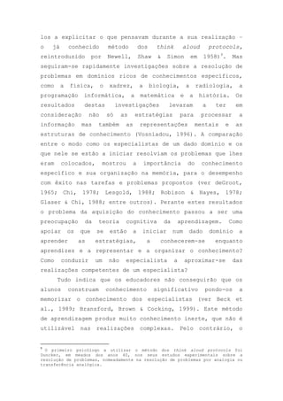 los a explicitar o que pensavam durante a sua realização –
o já conhecido método dos think aloud protocols,
reintroduzido por Newell, Shaw & Simon em 1958)9
. Mas
seguiram-se rapidamente investigações sobre a resolução de
problemas em domínios ricos de conhecimentos específicos,
como a física, o xadrez, a biologia, a radiologia, a
programação informática, a matemática e a história. Os
resultados destas investigações levaram a ter em
consideração não só as estratégias para processar a
informação mas também as representações mentais e as
estruturas de conhecimento (Vosniadou, 1996). A comparação
entre o modo como os especialistas de um dado domínio e os
que nele se estão a iniciar resolviam os problemas que lhes
eram colocados, mostrou a importância do conhecimento
específico e sua organização na memória, para o desempenho
com êxito nas tarefas e problemas propostos (ver deGroot,
1965; Chi, 1978; Lesgold, 1988; Robison & Hayes, 1978;
Glaser & Chi, 1988; entre outros). Perante estes resultados
o problema da aquisição do conhecimento passou a ser uma
preocupação da teoria cognitiva da aprendizagem. Como
apoiar os que se estão a iniciar num dado domínio a
aprender as estratégias, a conhecerem-se enquanto
aprendizes e a representar e a organizar o conhecimento?
Como conduzir um não especialista a aproximar-se das
realizações competentes de um especialista?
Tudo indica que os educadores não conseguirão que os
alunos construam conhecimento significativo pondo-os a
memorizar o conhecimento dos especialistas (ver Beck et
al., 1989; Bransford, Brown & Cocking, 1999). Este método
de aprendizagem produz muito conhecimento inerte, que não é
utilizável nas realizações complexas. Pelo contrário, o
9
O primeiro psicólogo a utilizar o método dos think aloud protocols foi
Duncker, em meados dos anos 40, nos seus estudos experimentais sobre a
resolução de problemas, nomeadamente na resolução de problemas por analogia ou
transferência analógica.
 