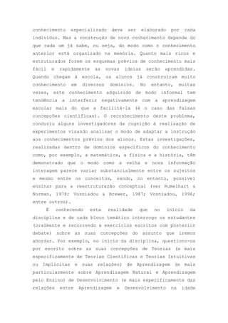 conhecimento especializado deve ser elaborado por cada
indivíduo. Mas a construção de novo conhecimento depende do
que cada um já sabe, ou seja, do modo como o conhecimento
anterior está organizado na memória. Quanto mais ricos e
estruturados forem os esquemas prévios de conhecimento mais
fácil e rapidamente as novas ideias serão aprendidas.
Quando chegam à escola, os alunos já construíram muito
conhecimento em diversos domínios. No entanto, muitas
vezes, este conhecimento adquirido de modo informal tem
tendência a interferir negativamente com a aprendizagem
escolar mais do que a facilitá-la (é o caso das falsas
concepções científicas). O reconhecimento deste problema,
conduziu alguns investigadores da cognição à realização de
experimentos visando analisar o modo de adaptar a instrução
aos conhecimentos prévios dos alunos. Estas investigações,
realizadas dentro de domínios específicos do conhecimento
como, por exemplo, a matemática, a física e a história, têm
demonstrado que o modo como a velha e nova informação
interagem parece variar substancialmente entre os sujeitos
e mesmo entre os conceitos, sendo, no entanto, possível
ensinar para a reestruturação conceptual (ver Rumelhart &
Norman, 1978; Vosniadou & Brewer, 1987; Vosniadou, 1996;
entre outros).
É conhecendo esta realidade que no início da
disciplina e de cada bloco temático interrogo os estudantes
(oralmente e recorrendo a exercícios escritos com posterior
debate) sobre as suas concepções do assunto que iremos
abordar. Por exemplo, no início da disciplina, questiono-os
por escrito sobre as suas concepções de Teorias (e mais
especificamente de Teorias Científicas e Teorias Intuitivas
ou Implícitas e suas relações) de Aprendizagem (e mais
particularmente sobre Aprendizagem Natural e Aprendizagem
pelo Ensino) de Desenvolvimento (e mais especificamente das
relações entre Aprendizagem e Desenvolvimento na idade
 