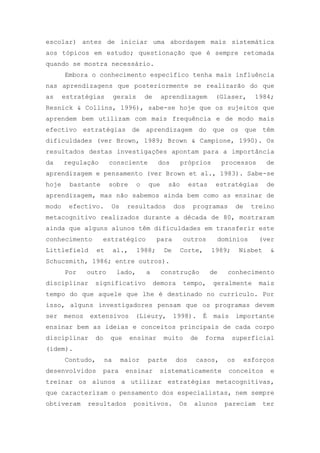 escolar) antes de iniciar uma abordagem mais sistemática
aos tópicos em estudo; questionação que é sempre retomada
quando se mostra necessário.
Embora o conhecimento específico tenha mais influência
nas aprendizagens que posteriormente se realizarão do que
as estratégias gerais de aprendizagem (Glaser, 1984;
Resnick & Collins, 1996), sabe-se hoje que os sujeitos que
aprendem bem utilizam com mais frequência e de modo mais
efectivo estratégias de aprendizagem do que os que têm
dificuldades (ver Brown, 1989; Brown & Campione, 1990). Os
resultados destas investigações apontam para a importância
da regulação consciente dos próprios processos de
aprendizagem e pensamento (ver Brown et al., 1983). Sabe-se
hoje bastante sobre o que são estas estratégias de
aprendizagem, mas não sabemos ainda bem como as ensinar de
modo efectivo. Os resultados dos programas de treino
metacognitivo realizados durante a década de 80, mostraram
ainda que alguns alunos têm dificuldades em transferir este
conhecimento estratégico para outros domínios (ver
Littlefield et al., 1988; De Corte, 1989; Nisbet &
Schucsmith, 1986; entre outros).
Por outro lado, a construção de conhecimento
disciplinar significativo demora tempo, geralmente mais
tempo do que aquele que lhe é destinado no currículo. Por
isso, alguns investigadores pensam que os programas devem
ser menos extensivos (Lieury, 1998). É mais importante
ensinar bem as ideias e conceitos principais de cada corpo
disciplinar do que ensinar muito de forma superficial
(idem).
Contudo, na maior parte dos casos, os esforços
desenvolvidos para ensinar sistematicamente conceitos e
treinar os alunos a utilizar estratégias metacognitivas,
que caracterizam o pensamento dos especialistas, nem sempre
obtiveram resultados positivos. Os alunos pareciam ter
 