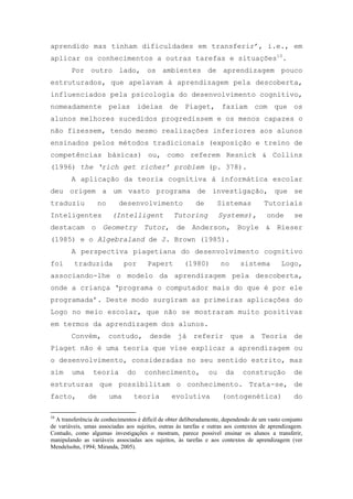 aprendido mas tinham dificuldades em transferir‘, i.e., em
aplicar os conhecimentos a outras tarefas e situações10
.
Por outro lado, os ambientes de aprendizagem pouco
estruturados, que apelavam à aprendizagem pela descoberta,
influenciados pela psicologia do desenvolvimento cognitivo,
nomeadamente pelas ideias de Piaget, faziam com que os
alunos melhores sucedidos progredissem e os menos capazes o
não fizessem, tendo mesmo realizações inferiores aos alunos
ensinados pelos métodos tradicionais (exposição e treino de
competências básicas) ou, como referem Resnick & Collins
(1996) the ‘rich get richer’ problem (p. 378).
A aplicação da teoria cognitiva à informática escolar
deu origem a um vasto programa de investigação, que se
traduziu no desenvolvimento de Sistemas Tutoriais
Inteligentes (Intelligent Tutoring Systems), onde se
destacam o Geometry Tutor, de Anderson, Boyle & Rieser
(1985) e o Algebraland de J. Brown (1985).
A perspectiva piagetiana do desenvolvimento cognitivo
foi traduzida por Papert (1980) no sistema Logo,
associando-lhe o modelo da aprendizagem pela descoberta,
onde a criança ‗programa o computador mais do que é por ele
programada‘. Deste modo surgiram as primeiras aplicações do
Logo no meio escolar, que não se mostraram muito positivas
em termos da aprendizagem dos alunos.
Convém, contudo, desde já referir que a Teoria de
Piaget não é uma teoria que vise explicar a aprendizagem ou
o desenvolvimento, consideradas no seu sentido estrito, mas
sim uma teoria do conhecimento, ou da construção de
estruturas que possibilitam o conhecimento. Trata-se, de
facto, de uma teoria evolutiva (ontogenética) do
10
A transferência de conhecimentos é difícil de obter deliberadamente, dependendo de um vasto conjunto
de variáveis, umas associadas aos sujeitos, outras às tarefas e outras aos contextos de aprendizagem.
Contudo, como algumas investigações o mostram, parece possível ensinar os alunos a transferir,
manipulando as variáveis associadas aos sujeitos, às tarefas e aos contextos de aprendizagem (ver
Mendelsohn, 1994; Miranda, 2005).
 