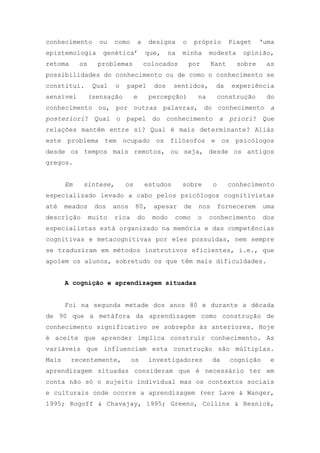 conhecimento ou como a designa o próprio Piaget ‗uma
epistemologia genética‘ que, na minha modesta opinião,
retoma os problemas colocados por Kant sobre as
possibilidades do conhecimento ou de como o conhecimento se
constitui. Qual o papel dos sentidos, da experiência
sensível (sensação e percepção) na construção do
conhecimento ou, por outras palavras, do conhecimento a
posteriori? Qual o papel do conhecimento a priori? Que
relações mantêm entre si? Qual é mais determinante? Aliás
este problema tem ocupado os filósofos e os psicólogos
desde os tempos mais remotos, ou seja, desde os antigos
gregos.
Em síntese, os estudos sobre o conhecimento
especializado levado a cabo pelos psicólogos cognitivistas
até meados dos anos 80, apesar de nos fornecerem uma
descrição muito rica do modo como o conhecimento dos
especialistas está organizado na memória e das competências
cognitivas e metacognitivas por eles possuídas, nem sempre
se traduziram em métodos instrutivos eficientes, i.e., que
apoiem os alunos, sobretudo os que têm mais dificuldades.
A cognição e aprendizagem situadas
Foi na segunda metade dos anos 80 e durante a década
de 90 que a metáfora da aprendizagem como construção de
conhecimento significativo se sobrepôs às anteriores. Hoje
é aceite que aprender implica construir conhecimento. As
variáveis que influenciam esta construção são múltiplas.
Mais recentemente, os investigadores da cognição e
aprendizagem situadas consideram que é necessário ter em
conta não só o sujeito individual mas os contextos sociais
e culturais onde ocorre a aprendizagem (ver Lave & Wanger,
1995; Rogoff & Chavajay, 1995; Greeno, Collins & Resnick,
 