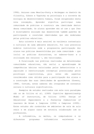 1996). Autores como Mearlau-Ponty e Heidegger no domínio da
filosofia, Gibson e Vygotsky na psicologia e a corrente da
ecologia do desenvolvimento humano, foram recuperados nesta
nova concepção. Aprender significa participar numa
comunidade de práticas e construir uma identidade dentro
dessa comunidade. Os alunos aprendem não só com o que lhes
é directamente ensinado mas desenvolvem também padrões de
participação e constróem identidades que são modeladas
pelas práticas educativas.
Esta corrente é mais sensível às variáveis contextuais
e culturais de cada ambiente educativo. Por isso preconiza
modelos instrutivos onde a progressiva participação dos
alunos nas práticas desenvolvidas por cada comunidade — que
inclui as práticas discursivas, os saberes-fazer e a
utilização dos recursos —, são valorizadas.
A focalização nas práticas realizadas em determinadas
comunidades educativas, não exclui a aprendizagem de
competências básicas valorizadas pelos behavioristas e a
aquisição e reestruturação conceptual preconizadas pelos
psicólogos cognitivistas, pois estes são aspectos
considerados como válidos para a participação dos alunos e
a construção das suas identidades de aprendentes (Greeno,
1988). Contudo, estes saberes são integrados em contextos
sociais e culturais significativos.
Exemplos de estudos realizados com este novo paradigma
são os de Collins et al. (1989) Cognitive Apprenticeship
Model of Instruction, de Collins (1992) Design of
Educational Experiments e o Fostering Communities of
Learners de Brown & Campione (1994) e Campione (1995).
Estes estudos são conduzidos em ambientes de sala de aula
reais e em alguns casos em estreita colaboração com os
professores.
A informática, ou melhor, os computadores e os
diferentes programas informáticos existentes ou
 