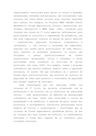 especialmente construídos para apoiar os alunos a aprender
determinados conteúdos disciplinares, são considerados como
recursos que estes devem utilizar para resolver problemas
mais vastos. Por exemplo, no Projecto MMAP (Middle School
Mathematics Trough Applications Project, desenvolvido por
Goldman, Moschkovich & MMAP Team, 1995), concebido para
fornecer aos alunos do 3º ciclo empatias (affordances) para
participarem no raciocínio e compreensão da matemática, uma
das suas componentes consiste no design em quatro domínios
– arquitectura, população biológica, criptografia e
cartografia -, com recurso a programas de computador,
análogos aos usados pelos profissionais de cada domínio.
Para resolver os problemas propostos, os alunos são
obrigados a pensar quantitativamente em termos
proporcionais (proporções, ratios e relações) e estas
actividades estão presentes no dia-a-dia de muitas
profissões (ver Lave, 1997). Por exemplo, usando o programa
informático que permite elaborar modelos sobre a população
biológica, os alunos têm que considerar se o governo do
Alaska deve institucionalizar uma política de controlo da
população de lobos para permitir o crescimento da população
dos caribus (espécie de antílope).
Numa investigação por nós realizada (1998) com
crianças do 1º ciclo, em estreita colaboração com as
professoras e em sintonia com os objectivos da comunidade
escolar — onde desenvolvemos um ambiente de aprendizagem
informático em Logo, tendo como finalidade o ensino da
programação e da geometria, e seguindo de perto alguns dos
princípios e procedimentos instrutivos preconizados pelos
modelos de Collins e colaboradores — verificámos que as
crianças da Classe Experimental aprenderam melhor, do que
as crianças das duas Classes de Controlo, os conhecimentos
ensinados e foram mais capazes de os transferir para
situações similares.
 