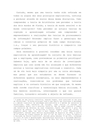 Contudo, mesmo que uma teoria tenha sido refutada em
todos ou alguns dos seus princípios explicativos, continua
a perdurar através do ensino dessa mesma disciplina. Como
compreender a teoria de Aristóteles sem perceber a teoria
dos dois mundos de Platão, a teoria do mundo sensível e do
mundo inteligível? Como perceber as actuais teorias da
cognição e aprendizagem situadas sem compreender o
empreendimento e realizações das teorias do processamento
da informação? Entender implica fazer a genealogia das
ideias e conceitos próprios de cada campo disciplinar,
i.e., traçar o seu percurso histórico e compará-lo com
campos próximos.
Será necessário e possível conceber uma única teoria
explicativa da aprendizagem? Ou conjunto de leis básicas
que a expliquem, como pretenderam os primeiros psicólogos?
Sabemos hoje, após mais de um século de investigação
empírica que isso ainda não foi alcançado e que diferentes
escolas e teorias explicativas continuam a coexistir. Cada
um de nós terá mais simpatia por uma ou outra abordagem,
mas penso que aos estudantes se devem fornecer os
diferentes quadros conceptuais, os seus empreendimentos e
realizações, inserindo-as nos problemas que tentaram
explicar e no contexto histórico em que surgiram. Do mesmo
modo convém clarificar a terminologia básica utilizada. À
boa maneira socrática, interrogando o que nos parece
familiar, tornando-o estranho e objecto de reflexão.
2
O poder de uma teoria científica, segundo Popper, está associado ao seu grau
de falibilismo. ―A minha principal tese é que aquilo que distingue a abordagem
e o método científico da abordagem pré-científica é o método de tentativa de
falibilismo. Cada tentativa de solução, cada teoria, é testada tão
rigorosamente quanto nos é possível testá-la. Mas um exame rigoroso é sempre
uma tentativa de detectar as suas fraquezas. Testar uma teoria é pois uma
tentativa de refutar ou falibilizar a teoria‖ (Popper, 2001, pp. 25-26). A
propósito deste tema, tão caro a Karl Popper, ver o livro ―Conjecturas e
Refutações‖, editado pela Editora Universidade de Brasília em 1982, a partir
da 4ª edição em língua inglesa de 1972 (1ª ed. De 1963) e o texto ―A Lógica e
a Evolução da Teoria Científica‖, editado pelas Edições 70 em 2001, integrado
no livro ―A Vida é Aprendizagem. Epistemologia Evolutiva e Sociedade Aberta‖,
páginas 17 a 40, tradução feita a partir da obra ―All Life is Problem Solving‖,
de 1999.
 