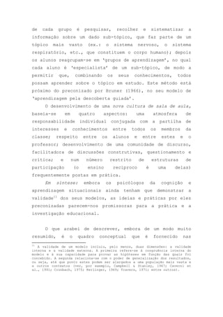 de cada grupo é pesquisar, recolher e sistematizar a
informação sobre um dado sub-tópico, que faz parte de um
tópico mais vasto (ex.: o sistema nervoso, o sistema
respiratório, etc., que constituem o corpo humano); depois
os alunos reagrupam-se em ‗grupos de aprendizagem‘, no qual
cada aluno é ‗especialista‘ de um sub-tópico, de modo a
permitir que, combinando os seus conhecimentos, todos
possam aprender sobre o tópico em estudo. Este método está
próximo do preconizado por Bruner (1966), no seu modelo de
‗aprendizagem pela descoberta guiada‘.
O desenvolvimento de uma nova cultura de sala de aula,
baseia-se em quatro aspectos: uma atmosfera de
responsabilidade individual conjugada com a partilha de
interesses e conhecimentos entre todos os membros da
classe; respeito entre os alunos e entre estes e o
professor; desenvolvimento de uma comunidade de discurso,
facilitadora de discussões construtivas, questionamento e
crítica; e num número restrito de estruturas de
participação (o ensino recíproco é uma delas)
frequentemente postas em prática.
Em síntese: embora os psicólogos da cognição e
aprendizagem situacionais ainda tenham que demonstrar a
validade11
dos seus modelos, as ideias e práticas por eles
preconizadas parecem-nos promissoras para a prática e a
investigação educacional.
O que acabei de descrever, embora de um modo muito
resumido, é o quadro conceptual que é fornecido nas
11
A validade de um modelo incluiu, pelo menos, duas dimensões: a validade
interna e a validade externa. A primeira refere-se à congruência interna do
modelo e à sua capacidade para provar as hipóteses em função das quais foi
concebido. A segunda relaciona-se com o poder de generalização dos resultados,
ou seja, até que ponto estes podem ser alargados a uma população mais vasta e
a outros contextos (ver, por exemplo, Campbell & Stanley, 1967; Caverni et
al., 1991; Cronbach, 1975; Kerlinger, 1969; Travers, 1971; entre outros).
 