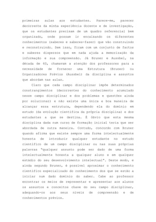 primeiras aulas aos estudantes. Parece-me, parecer
decorrente da minha experiência docente e de investigação,
que os estudantes precisam de um quadro referencial bem
organizado, onde possam ir encaixando os diferentes
conhecimentos (saberes e saberes-fazer) que vão construindo
e reconstruindo. Sem isso, ficam com um conjunto de factos
e saberes dispersos que em nada ajuda a memorização da
informação e sua compreensão. Já Bruner e Aussbel, na
década de 60, chamavam a atenção dos professores para a
necessidade de fornecer uma Estrutura (Bruner) ou
Organizadores Prévios (Aussbel) da disciplina e assuntos
que abordam nas aulas.
Claro que cada campo disciplinar impõe determinados
constrangimentos (decorrentes do conhecimento acumulado
nesse campo disciplinar e dos problemas e questões ainda
por solucionar) e não existe uma única e boa maneira de
alcançar essa estrutura, dependendo ela do domínio em
estudo (da evolução científica da própria disciplina) e dos
estudantes a que se destina. É óbvio que esta mesma
disciplina dada num curso de formação inicial teria que ser
abordada de outra maneira. Contudo, concordo com Bruner
quando afirma que existe sempre uma forma intelectualmente
honesta de introduzir qualquer estudante no estudo
científico de um campo disciplinar ou nas suas próprias
palavras ―qualquer assunto pode ser dado de uma forma
intelectualmente honesta a qualquer aluno e em qualquer
estádio do seu desenvolvimento intelectual‖. Deste modo, e
ainda segundo Bruner, é possível aproximar o conhecimento
científico especializado do conhecimento dos que se estão a
iniciar num dado domínio do saber. Cabe ao professor
encontrar os meios de representar e apresentar aos alunos
os assuntos e conceitos chave do seu campo disciplinar,
adequando-os aos seus níveis de compreensão e de
conhecimentos prévios.
 