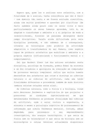 Espero que, quem ler e analisar este relatório, com a
finalidade de o avaliar, tenha consciência que não é fácil
– num domínio tão vasto e em franca evolução científica,
ainda com muitos problemas e questões por clarificar [de
facto sabemos ainda pouco como os seres vivos e mais
particularmente os seres humanos aprendem, isto é, se
adaptam e transformam o ambiente e a si próprios de modo a
(sobre)viverem], fornecer um panorama abrangente deste
campo disciplinar. Tarefa ainda dificultada pois esta
disciplina pretende, e não sabemos se o conseguimos,
integrar as tecnologias como produtos da actividade
adaptativa e transformadora do ser Humano, como espécie
capaz de produzir artefactos que modificam o ambiente e a
própria espécie (influenciando o funcionamento mental e o
comportamento).
Daí que Herbert Simon (um dos autores estudados nesta
disciplina, psicólogo de formação, prémio Nobel da economia
e um dos criadores e apologista da simulação em computador
de processos mentais complexos) refira que muitos homens
desconfiam dos artefactos que criam e distinga as ciências
naturais e as ciências do artificial, cada uma tendo
finalidades diferentes e procedendo também de modo distinto
(embora existam relações entre elas).
As ciências naturais, como a física e a biologia, visam
mais descrever fenómenos e explicá-los do que projectar e
prescrever as condições (optimizando-as) em que
determinados fenómenos se produzem (finalidade das ciências
do artificial, onde o autor incluiu a engenharia, a
economia e mesmo a psicologia cognitiva do processamento de
informação que simula fenómenos mentais). Contudo, ambas
dependem, para prosseguir o seu empreendimento
investigativo, dos avanços tecnológicos. O que seria da
física sem os telescópios? O que seria da biologia sem os
microscópios e outras técnicas actualmente disponíveis
 
