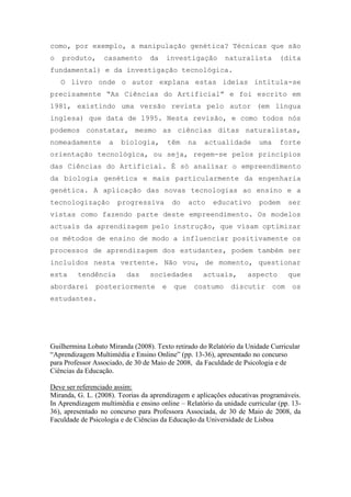como, por exemplo, a manipulação genética? Técnicas que são
o produto, casamento da investigação naturalista (dita
fundamental) e da investigação tecnológica.
O livro onde o autor explana estas ideias intitula-se
precisamente ―As Ciências do Artificial‖ e foi escrito em
1981, existindo uma versão revista pelo autor (em língua
inglesa) que data de 1995. Nesta revisão, e como todos nós
podemos constatar, mesmo as ciências ditas naturalistas,
nomeadamente a biologia, têm na actualidade uma forte
orientação tecnológica, ou seja, regem-se pelos princípios
das Ciências do Artificial. É só analisar o empreendimento
da biologia genética e mais particularmente da engenharia
genética. A aplicação das novas tecnologias ao ensino e a
tecnologização progressiva do acto educativo podem ser
vistas como fazendo parte deste empreendimento. Os modelos
actuais da aprendizagem pelo instrução, que visam optimizar
os métodos de ensino de modo a influenciar positivamente os
processos de aprendizagem dos estudantes, podem também ser
incluídos nesta vertente. Não vou, de momento, questionar
esta tendência das sociedades actuais, aspecto que
abordarei posteriormente e que costumo discutir com os
estudantes.
Guilhermina Lobato Miranda (2008). Texto retirado do Relatório da Unidade Curricular
“Aprendizagem Multimédia e Ensino Online” (pp. 13-36), apresentado no concurso
para Professor Associado, de 30 de Maio de 2008, da Faculdade de Psicologia e de
Ciências da Educação.
Deve ser referenciado assim:
Miranda, G. L. (2008). Teorias da aprendizagem e aplicações educativas programáveis.
In Aprendizagem multimédia e ensino online – Relatório da unidade curricular (pp. 13-
36), apresentado no concurso para Professora Associada, de 30 de Maio de 2008, da
Faculdade de Psicologia e de Ciências da Educação da Universidade de Lisboa
 