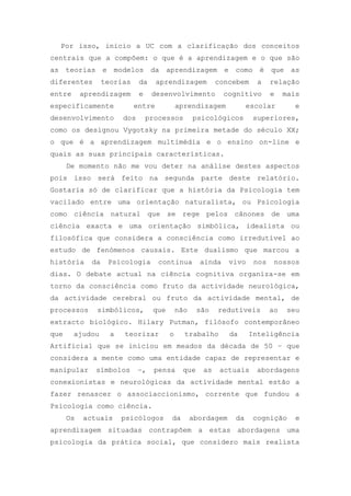 Por isso, inicio a UC com a clarificação dos conceitos
centrais que a compõem: o que é a aprendizagem e o que são
as teorias e modelos da aprendizagem e como é que as
diferentes teorias da aprendizagem concebem a relação
entre aprendizagem e desenvolvimento cognitivo e mais
especificamente entre aprendizagem escolar e
desenvolvimento dos processos psicológicos superiores,
como os designou Vygotsky na primeira metade do século XX;
o que é a aprendizagem multimédia e o ensino on-line e
quais as suas principais características.
De momento não me vou deter na análise destes aspectos
pois isso será feito na segunda parte deste relatório.
Gostaria só de clarificar que a história da Psicologia tem
vacilado entre uma orientação naturalista, ou Psicologia
como ciência natural que se rege pelos cânones de uma
ciência exacta e uma orientação simbólica, idealista ou
filosófica que considera a consciência como irredutível ao
estudo de fenómenos causais. Este dualismo que marcou a
história da Psicologia continua ainda vivo nos nossos
dias. O debate actual na ciência cognitiva organiza-se em
torno da consciência como fruto da actividade neurológica,
da actividade cerebral ou fruto da actividade mental, de
processos simbólicos, que não são redutíveis ao seu
extracto biológico. Hilary Putman, filósofo contemporâneo
que ajudou a teorizar o trabalho da Inteligência
Artificial que se iniciou em meados da década de 50 – que
considera a mente como uma entidade capaz de representar e
manipular símbolos –, pensa que as actuais abordagens
conexionistas e neurológicas da actividade mental estão a
fazer renascer o associaccionismo, corrente que fundou a
Psicologia como ciência.
Os actuais psicólogos da abordagem da cognição e
aprendizagem situadas contrapõem a estas abordagens uma
psicologia da prática social, que considero mais realista
 