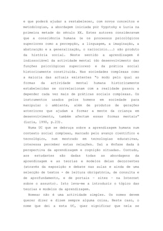 e que poderá ajudar a restabelecer, com novos conceitos e
metodologias, a abordagem iniciada por Vygotsky e Luria na
primeira metade do século XX. Estes autores consideravam
que a consciência humana (e os processos psicológicos
superiores como a percepção, a linguagem, a imaginação, a
abstracção e a generalização, o raciocínio...) são produto
da história social. Neste sentido a aprendizagem é
indissociável da actividade mental (do desenvolvimento das
funções psicológicas superiores) e da prática social
historicamente constituída. Nas sociedades complexas como
a maioria das actuais existentes ―o modo pelo qual as
formas da actividade mental humana historicamente
estabelecidas se correlacionam com a realidade passou a
depender cada vez mais de práticas sociais complexas. Os
instrumentos usados pelos homens em sociedade para
manipular o ambiente, além de produtos de gerações
anteriores que ajudam a formar a mente da criança em
desenvolvimento, também afectam essas formas mentais‖
(Luria, 1990, p.23).
Numa UC que se debruça sobre a aprendizagem humana num
contexto social complexo, marcado pelo avanço científico e
tecnológico, num mestrado em tecnologias educativas,
interessa perceber estas relações. Daí a ênfase dada à
perspectiva da aprendizagem e cognição situadas. Contudo,
aos estudantes são dadas todas as abordagens da
aprendizagem e as teorias e modelos delas decorrentes
(através da exposição e debate nas aulas e ainda de uma
selecção de textos - de leitura obrigatória, de consulta e
de aprofundamento, e de portais – sites – na Internet
sobre o assunto). Isto leva-me a introduzir o tópico das
teorias e modelos da aprendizagem.
Nomear não é uma actividade simples. Os nomes devem
querer dizer e dizem sempre alguma coisa. Neste caso, o
nome que dei a esta UC, quer significar que nela se
 