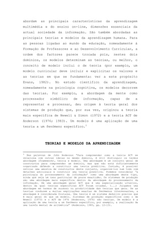 abordam as principais características da aprendizagem
multimédia e do ensino on-line, dimensões essenciais da
actual sociedade da informação. São também abordadas as
principais teorias e modelos da aprendizagem humana. Para
as pessoas ligadas ao mundo da educação, nomeadamente à
Formação de Professores e ao Desenvolvimento Curricular, a
ordem dos factores parece trocada pois, nestes dois
domínios, os modelos determinam as teorias, ou melhor, o
conceito de modelo inclui o de teoria (por exemplo, um
modelo curricular deve incluir e explicitar os valores e
as teorias em que se fundamenta: ver a este propósito
Evans, 1982). No estudo científico da aprendizagem,
nomeadamente na psicologia cognitiva, os modelos decorrem
das teorias. Por exemplo, a abordagem da mente como
processador simbólico de informação, capaz de a
representar e processar, deu origem à teoria geral dos
sistemas de produção que, por sua vez, originou a teoria
mais específica de Newell & Simon (1972) e a teoria ACT de
Anderson (1976; 1983). Um modelo é uma aplicação de uma
teoria a um fenómeno específico.3
TEORIAS E MODELOS DA APRENDIZAGEM
3
Nas palavras de John Anderson ―Para compreender como a teoria ACT se
relaciona com outras ideias no mesmo domínio, é útil distinguir os termos
abordagem (framework), teoria e modelo. Uma abordagem é um conjunto geral de
constructos para compreender um domínio, mas que não está suficientemente
organizado de5modo a constituir uma teoria preditiva. Contudo, é possível
retirar uma amostra de constructos deste conjunto, organizá-los num todo com
detalhes adicionais e construir uma teoria preditiva. Podemos considerar ‗a
psicologia do processamento da informação‘ como uma abordagem deste tipo,
ainda que seja um caso particular de pouca exactidão. Os sistemas de produção
são uma abordagem mais específica dentro da abordagem do processamento da
informação. Há uma abordagem geral ACT que é uma especialização ulterior,
dentro da qual teorias específicas ACT foram criadas. (...) Julgamos uma
abordagem em termos de sucesso ou produtividade das teorias que gera. Se as
teorias conduzem a muitas explicações exactas de fenómenos interessantes, a
abordagem é considerada frutuosa. Uma teoria é um sistema dedutivo preciso que
é mais geral do que um modelo. Sistemas de produção específicos como o de
Newell (1973) e o ACT de 1976 (Anderson, 1976) são teorias. Um modelo é a
aplicação de uma teoria a um fenómeno específico, por exemplo, a realização de
uma tarefa mental de aritmética‖ (Anderson, 1983, pp. 12-13).
 