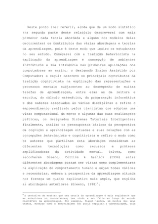 Neste ponto irei referir, ainda que de um modo sintético
(na segunda parte deste relatório descreverei com mais
pormenor cada teoria abordada e alguns dos modelos delas
decorrentes) os contributos das várias abordagens e teorias
da aprendizagem, pois é deste modo que insiro os estudantes
no seu estudo. Começarei com a tradição behaviorista na
explicação da aprendizagem e concepção de ambientes
instrutivos e sua influência nas primeiras aplicações dos
computadores ao ensino, o designado Ensino Assistido por
Computador; a seguir descrevo os principais contributos da
tradição cognitivista na explicação das representações e
processos mentais subjacentes ao desempenho de muitas
tarefas de aprendizagem, entre elas as da leitura e
escrita, do cálculo matemático, da programação informática
e dos saberes associados às várias disciplinas e refiro o
empreendimento realizado pelos cientistas que adoptam uma
visão computacional da mente e algumas das suas realizações
práticas, os designados Sistemas Tutoriais Inteligentes;
finalmente, analiso os pressupostos básicos da perspectiva
da cognição e aprendizagem situadas e suas relações com as
concepções behaviorista e cognitivista e refiro o modo como
os autores que partilham esta abordagem consideram as
diferentes tecnologias como recursos e próteses
amplificadoras da actividade mental. Talvez, como
reconhecem Greeno, Collins & Resnick (1996) estas
diferentes abordagens possam ser vistas como complementares
na explicação do comportamento humano e sejam todas válidas
e necessárias, embora a perspectiva da aprendizagem situada
nos forneça um quadro explicativo mais amplo, que engloba
as abordagens anteriores (Greeno, 1998)4
.
4
A tentativa de mostrar que uma teoria da aprendizagem é mais englobante que
as anteriores ou concorrentes, tem vindo a ser feita ao longo do estudo
científico da aprendizagem. Por exemplo, Piaget tentou, em muitos dos seus
textos, mostrar como o Behaviorismo não podia explicar a aprendizagem, pois
 