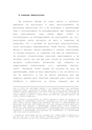 A tradição behaviorista
Na primeira metade do nosso século a metáfora5
dominante na psicologia e mais particularmente na
psicologia educacional foi a de considerar a aprendizagem
como o fortalecimento ou enfraquecimento das respostas ou
mais precisamente, como refere Mayer (1996) ―o
fortalecimento ou enfraquecimento de associações‖ (p. 31).
Associações entre estímulos do meio e respostas do
organismo. Foi o primado da psicologia associacionista,
cujos principais representantes foram Pavlov, Thorndike,
Watson e Skinner. Pavlov descobriu o reflexo condicionado
ou reflexo psíquico, ao trabalhar com cães em laboratório.
Um estímulo incondicionado associado repetidamente a um
estímulo neutro faz com que este último se transforme num
estímulo condicionado, produzindo uma resposta ou
comportamento condicionado, i.e., aprendido (Pavlov,
1976)6
. Thordnike (1903) propôs um conjunto de leis da
aprendizagem, sendo as mais importantes a lei do efeito e a
lei do exercício. A lei do efeito preconiza que uma
resposta seguida pelo resultado desejado pelo sujeito tem
tendência a repetir-se no futuro enquanto que um
esta é fruto da actividade mental e do desenvolvimento das estruturas
cognitivas. Kamii, discípula de Piaget, tentou mostrar, num excelente artigo
―Piaget‘s Theory, Behaviorism, and other Theories in Education‖, publicado em
1979 no Journal of Education, vol. 161, n.º 1, páginas 13-33, como a Teoria de
Piaget engloba e explica o Behaviorismo mas este não consegue explicar nem
conter a Teoria Piagetiana.
5
Os filósofos e historiadores da ciência realçaram o papel das metáforas na
construção do conhecimento científico. Sternberg, no seu livro Metaphors of
Mind (1990), analisa algumas das metáforas da mente. O desenvolvimento da
psicologia educacional pode também ser visto como uma procura da metáfora mais
apropriada para explicar a aprendizagem. Segundo Mayer (1992), durante o
século XX, três metáforas da aprendizagem rivalizaram entre si na orientação
da disciplina de psicologia educacional: a aprendizagem como fortalecimento de
respostas, a aprendizagem como aquisição de conhecimentos e a aprendizagem
como construção de conhecimentos.
6
Trabalho de investigação que foi laureado com o prémio Nobel da Medicina no
ano de 1904. Ver o livro de Pavlov, traduzido em português e editado pela
Editorial Estúdios Cor em 1976, Fisiologia e Psicologia.
 