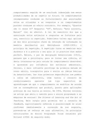 comportamento seguido de um resultado indesejado tem menos
probabilidades de se repetir no futuro. Os comportamentos
recompensados conduzem ao fortalecimento das associações
entre as situações e as respostas e os comportamentos
punidos conduzem ao efeito contrário. Por exemplo, ―Quantos
são 11 vezes 4?‖ Resposta: ―44‖. Reforço: ―Está correcto,
Manuel‖ (lei do efeito). A lei do exercício diz que a
associação entre estímulos e respostas se fortalece pelo
uso, exercício ou repetição. Poderíamos talvez aqui aplicar
um dos dois princípios chave da retenção da informação na
memória descobertos por Ebbinghauss (1850-1909): o
princípio da repetição. A repetição torna as memórias mais
duráveis e é a prática o seu guia it is practice that makes
perfect. Watson, o pai da designação behaviorismo (1913),
pensava que a psicologia, para se tornar uma ciência, só
devia interessar-se pelo estudo do comportamento observável
e aprendido por influência dos estímulos ambientais.
Skinner, o mais influente psicólogo da primeira metade do
nosso século, transportou para o ensino as ideias básicas
do behaviorismo. Das suas primeiras experiências com pombos
e ratos em laboratório, onde testou o conceito de
condicionamento operante (um tipo específico de
aprendizagem em que o comportamento se modifica de acordo
com as consequências que produz), passou para aplicações
práticas da sua teoria ao ensino. Em 1954, Skinner escreveu
um artigo que abriu o caminho para o ensino programado e as
máquinas de ensinar: The Science of Learning and the Art of
Teaching. Nele surgia pela primeira vez o conceito de
feedback, explicitamente referido à possibilidade do aluno
confirmar imediatamente a correcção da sua resposta,
prevendo-se um reforço em caso afirmativo. Os princípios
estruturantes do Ensino Programado foram resumidos por
Holland (1958) do seguinte modo:
 