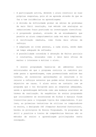 - A participação activa, devendo o aluno construir as suas
próprias respostas, pois só se aprende através do que se
faz e tem incidências na aprendizagem;
- A divisão da dificuldade global em séries de problemas
de mais fácil resolução, num método com analogias ao
reducionismo fraco praticado na investigação científica;
- A progressão gradual, através de um encadeamento que
permite ao aluno comportamentos cada vez mais complexos;
- A verificação imediata, como forma mais eficaz de
reforço;
- A adaptação ao ritmo pessoal, a cada aluno, sendo dado
um tempo adequado de reflexão;
- A possibilidade concedida à obtenção de êxitos parciais
e constantes, encarados como o meio mais eficaz de
manter o interesse e motivar o aluno.
O ensino programado baseia-se em ambientes muito
estruturados em que o programa controla os caminhos por
onde passa a aprendizagem, numa pormenorizada análise das
tarefas, em sucessivas aproximações ao resultado e no
recurso a reforços externos que podem estar dissociados do
objectivo em causa. O aluno entra em contacto com um
programa que o vai dirigindo para as respostas adequadas,
sendo a aprendizagem definida como uma mudança avaliável em
termos de realização. As sequências do ensino programado
que inicialmente se encontravam em fichas e manuais foram
transcritas para a linguagem típica dos computadores. E por
isso, as primeiras tentativas de utilizar os computadores
no ensino, o designado CAI (Computer Assisted Instruction),
herdou os princípios do Ensino Programado. Os programas de
drill & practice e treino de competências básicas são os
métodos de ensino e aprendizagem privilegiados nesta
concepção.
 