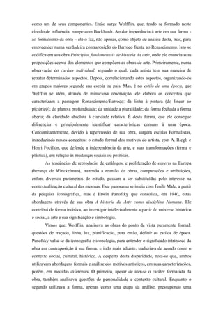 como um de seus componentes. Então surge Wolfflin, que, tendo se formado neste
círculo de influência, rompe com Buckhardt. Ao dar importância à arte em sua forma -
ao formalismo da obra – ele o faz, não apenas, como objeto de análise desta, mas, para
empreender numa verdadeira contraposição do Barroco frente ao Renascimento. Isto se
codifica em sua obra Princípios fundamentais de historia da arte, onde ele enuncia suas
proposições acerca dos elementos que compõem as obras de arte. Primeiramente, numa
observação do caráter individual, segundo o qual, cada artista tem sua maneira de
retratar determinados aspectos. Depois, correlacionando estes aspectos, organizando-os
em grupos maiores segundo sua escola ou pais. Mas, é no estilo de uma época, que
Wolfflin se atém, através de minuciosa observação, ele elabora os conceitos que
caracterizam a passagem Renascimento/Barroco: da linha à pintura (do linear ao
pictórico); do plano a profundidade; da unidade a pluralidade; da forma fechada à forma
aberta; da claridade absoluta à claridade relativa. É desta forma, que ele consegue
diferenciar e principalmente identificar características comuns à uma época.
Concomitantemente, devido à repercussão de sua obra, surgem escolas Formalistas,
introduzindo novos conceitos: o estudo formal dos motivos do artista, com A. Riegl; e
Henri Focillon, que defende a independência da arte, e suas transformações (forma e
plástica), em relação às mudanças sociais ou políticas.
As tendências de reprodução de catálogos, e proliferação de experts na Europa
(herança de Winckelman), trazendo a reunião de obras, comparações e atribuições,
enfim, diversos parâmetros de estudo, passam a ser substituídas pelo interesse na
contextualização cultural das mesmas. Este panorama se inicia com Êmile Male, a partir
da pesquisa iconográfica, mas é Erwin Panofsky que consolida, em 1940, estas
abordagens através de sua obra A historia da Arte como disciplina Humana. Ele
contribui de forma incisiva, ao investigar intelectualmente a partir do universo histórico
e social, a arte e sua significação e simbologia.
Vimos que, Wolfflin, analisava as obras do ponto de vista puramente formal:
questões de traçado, linha, luz, planificação, para então, definir os estilos de época.
Panofsky valia-se da iconografia e iconologia, para entender o significado intrínseco da
obra em contraposição á sua forma, e indo mais adiante, traduzia-a de acordo como o
contexto social, cultural, histórico. A despeito desta disparidade, nota-se que, ambos
utilizavam abordagens formais e análise dos motivos artísticos, em suas caracterizações,
porém, em medidas diferentes. O primeiro, apesar de ater-se o caráter formalista da
obra, também analisava questões de personalidade e contexto cultural. Enquanto o
segundo utilizava a forma, apenas como uma etapa da análise, pressupondo uma
 
