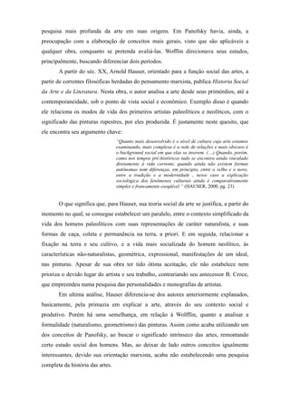 pesquisa mais profunda da arte em suas origens. Em Panofsky havia, ainda, a
preocupação com a elaboração de conceitos mais gerais, visto que são aplicáveis a
qualquer obra, conquanto se pretenda avaliá-las. Wofflin direcionava seus estudos,
principalmente, buscando diferenciar dois períodos.
A partir do séc. XX, Arnold Hauser, orientado para a função social das artes, a
partir de correntes filosóficas herdadas do pensamento marxista, publica Historia Social
da Arte e da Literatura. Nesta obra, o autor analisa a arte desde seus primórdios, até a
contemporaneidade, sob o ponto de vista social e econômico. Exemplo disso é quando
ele relaciona os modos de vida dos primeiros artistas paleolíticos e neolíticos, com o
significado das pinturas rupestres, por eles produzida. É justamente neste quesito, que
ele encontra seu argumento chave:
“Quanto mais desenvolvido é o nível de cultura cuja arte estamos
examinando, mais complexa é a rede de relações e mais obscuro é
o background social em que elas se inserem. (....) Quando, porém,
como nos tempos pré-históricos tudo se encontra ainda vinculado
diretamente à vida corrente, quando ainda não existem formas
autônomas nem diferenças, em principio, entre o velho e o novo,
entre a tradição e a modernidade , nesse caso a explicação
sociológica dos fenômenos culturais ainda é comparativamente
simples e francamente exeqüível.” (HAUSER, 2000, pg. 23)
O que significa que, para Hauser, sua teoria social da arte se justifica, a partir do
momento no qual, se consegue estabelecer um paralelo, entre o contexto simplificado da
vida dos homens paleolíticos com suas representações de caráter naturalista, e suas
formas de caça, coleta e permanência na terra, a priori. E em seguida, relacionar a
fixação na terra e seu cultivo, e a vida mais socializada do homem neolítico, às
características não-naturalistas, geométrica, expressional, manifestações de um ideal,
nas pinturas. Apesar de sua obra ter tido ótima aceitação, ele não estabelece nem
prioriza o devido lugar do artista e seu trabalho, contrariando seu antecessor B. Croce,
que empreendeu numa pesquisa das personalidades e monografias de artistas.
Em ultima análise, Hauser diferencia-se dos autores anteriormente explanados,
basicamente, pela primazia em explicar a arte, através do seu contexto social e
produtivo. Porém há uma semelhança, em relação à Wolfflin, quanto a analisar a
formalidade (naturalismo, geometrismo) das pinturas. Assim como acaba utilizando um
dos conceitos de Panofsky, ao buscar o significado intrínseco das artes, remontando
certo estado social dos homens. Mas, ao deixar de lado outros conceitos igualmente
interessantes, devido sua orientação marxista, acaba não estabelecendo uma pesquisa
completa da história das artes.
 