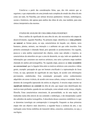 Conclui-se a partir das considerações feitas, que, dos três autores que se
seguiram, o que empreendeu em uma jornada mais completa do estudo das obras de arte
como um todo, foi Panofsky, por utilizar diversos parâmetros: formais, simbológicos,
sociais e históricos, não apenas para análise das obras de arte, mas também, para uma
síntese interpretativa das mesmas.
ETAPAS DE ANÁLISE DE UMA OBRA PARA PANOFSKY:
Para a análise do significado de uma obra de arte, são necessárias três etapas de
desenvolvimento, segundo Panofksy. Na primeira etapa: identifica-se o tema primário
ou natural, as formas puras, ou seja, características de traçado, cor, objetos, seres
humanos, plantas, animais, sua interação e o ambiente em que estão inseridos. Esta
primeira constatação é chamada fatual, pois apreende os acontecimentos. Em seguida,
passa-se a uma análise expressional dos objetos, como suas atitudes e trejeitos, as
características da atmosfera em que a cena de desenrola, ou seja, todo um apanhado de
informações que consistem nos motivos artísticos, esta seria a primeira etapa também
chamada de análise pré-iconográfica. Na segunda etapa, passa-se ao tema secundário
ou convencional, que é a ligação feita entre os motivos artísticos com conceitos e idéias
gerais, exemplo: percepção de que um homem crucificado é a representação de Jesus
Cristo, ou seja, apreensão do significado de uma figura, de acordo com informações
previamente, estabelecidas. Esta constatação pressupõe certos conhecimentos
adquiridos em nossa vivência, de acordo com nossa cultura, crença e sociedade. Seria o
domínio da iconografia (apreensão da estória ou alegoria). A terceira etapa consiste no
significado intrínseco ou conteúdo da obra de arte, que requer uma identificação dos
motivos mais profundos, quando da sua realização, como atitude social, crença, religião,
filosofia. Estas características emocionais, de personalidade, ou de uma nação, são
traduzidas numa obra através de seu conteúdo e simbologia, e são interpretadas a partir
dos subsídios da analise iconográfica. A descoberta desses caracteres simbólicos é o que
se denomina iconologia em contraposição à iconografia. Enquanto as duas primeiras
etapas têm um objetivo mais descritivo, a segunda busca a essência da arte, e sua
realização como forma simbólica de transmitir idéias, conceitos, sentimentos, ou seja, a
sua lógica.
 