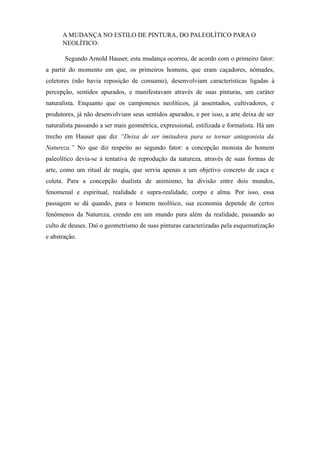 A MUDANÇA NO ESTILO DE PINTURA, DO PALEOLÍTICO PARA O
NEOLÍTICO:
Segundo Arnold Hauser, esta mudança ocorreu, de acordo com o primeiro fator:
a partir do momento em que, os primeiros homens, que eram caçadores, nômades,
coletores (não havia reposição de consumo), desenvolviam características ligadas à
percepção, sentidos apurados, e manifestavam através de suas pinturas, um caráter
naturalista. Enquanto que os camponeses neolíticos, já assentados, cultivadores, e
produtores, já não desenvolviam seus sentidos apurados, e por isso, a arte deixa de ser
naturalista passando a ser mais geométrica, expressional, estilizada e formalista. Há um
trecho em Hauser que diz “Deixa de ser imitadora para se tornar antagonista da
Natureza.” No que diz respeito ao segundo fator: a concepção monista do homem
paleolítico devia-se à tentativa de reprodução da natureza, através de suas formas de
arte, como um ritual de magia, que servia apenas a um objetivo concreto de caça e
coleta. Para a concepção dualista de animismo, ha divisão entre dois mundos,
fenomenal e espiritual, realidade e supra-realidade, corpo e alma. Por isso, essa
passagem se dá quando, para o homem neolítico, sua economia depende de certos
fenômenos da Natureza, crendo em um mundo para além da realidade, passando ao
culto de deuses. Daí o geometrismo de suas pinturas caracterizadas pela esquematização
e abstração.
 