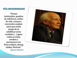 PÓS-MODERNIDADE“Nossas instituições, quadros de referência, estilos de vida, crenças e convicções mudam antes que tenha tempo de se solidificar como verdades [...] agora todas as coisas tendem a permanecer em fluxo,voláteis, desreguladas, flexíveis.”ZygmuntBauman