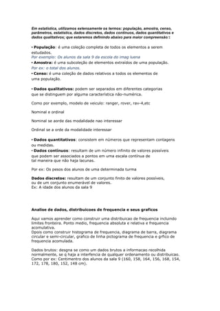 Em estatística, utilizamos extensamente os termos: população, amostra, censo,
parâmetros, estatística, dados discretos, dados contínuos, dados quantitativos e
dados qualitativos; que estaremos definindo abaixo para maior compreensão::
• População: é uma coleção completa de todos os elementos a serem
estudados.
Por exemplo: Os alunos da sala 9 da escola do imag luena
• Amostra: é uma subcoleção de elementos extraídos de uma população.
Por ex: o total dos alunos.
• Censo: é uma coleção de dados relativos a todos os elementos de
uma população.
• Dados qualitativos: podem ser separados em diferentes categorias
que se distinguem por alguma característica não-numérica.
Como por exemplo, modelo de veiculo: ranger, rover, rav-4,etc
Nominal e ordinal
Nominal se aorde das modalidade nao interessar
Ordinal se a orde da modalidade interessar
• Dados quantitativos: consistem em números que representam contagens
ou medidas.
• Dados contínuos: resultam de um número infinito de valores possíveis
que podem ser associados a pontos em uma escala contínua de
tal maneira que não haja lacunas.
Por ex: Os pesos dos alunos de uma determinada turma
Dados discretos: resultam de um conjunto finito de valores possíveis,
ou de um conjunto enumerável de valores.
Ex: A idade dos alunos da sala 9
Analise de dados, distribuicoes de frequencia e seus graficos
Aqui vamos aprender como construir uma distribuicao de frequencia incluindo
limites fronteira. Ponto medio, frequencia absoluta e relativa e frequencia
acomulativa.
Dpois como construir histograma de frequencia, diagrama de barra, diagrama
circular e semi-circular, grafico de linha pictograma de frequencia e grfico de
frequencia acomulada.
Dados brutos: desgna se como um dados brutos a informacao recolhida
normalmente, se q haja a interfencia de qualquer ordenamento ou distribuicao.
Como por ex: Centimentro dos alunos da sala 9 (160, 158, 164, 156, 168, 154,
172, 178, 180, 152, 148 cm).
 