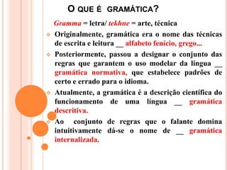 O QUE É GRAMÁTICA?
Gramma = letra/ tekhne = arte, técnica
 Originalmente, gramática era o nome das técnicas
de escrita e leitura __ alfabeto fenício, grego...
 Posteriormente, passou a designar o conjunto das
regras que garantem o uso modelar da língua __
gramática normativa, que estabelece padrões de
certo e errado para o idioma.
 Atualmente, a gramática é a descrição científica do
funcionamento de uma língua __ gramática
descritiva.
 Ao conjunto de regras que o falante domina
intuitivamente dá-se o nome de __ gramática
internalizada.
 