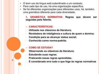 1. GRAMÁTICA NORMATIVA: Regras que devem ser
seguidas pelo falante.
 CARACTERÍSTICAS:
• Utilizada nos clássicos da literatura;
• Reveladora de inteligência e cultura de quem a domina;
• Condição para se alcançar status social;
• Conhecida como norma-padrão.
 COMO SE ESTUDA?
• Observando os clássicos da literatura;
• Estudando suas regras;
• Praticando essas regras aprendidas.
• É considerado erro tudo o que foge às regras normativas
• O bom uso da língua está subordinado a um contexto;
• Para cada tipo de uso, há uma organização específica;
• Se há diferentes organizações para diferentes usos, há, também,
uma gramática diferente para cada diversidade.
 
