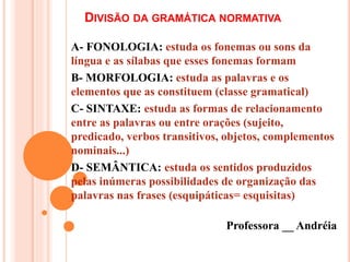 DIVISÃO DA GRAMÁTICA NORMATIVA
A- FONOLOGIA: estuda os fonemas ou sons da
língua e as sílabas que esses fonemas formam
B- MORFOLOGIA: estuda as palavras e os
elementos que as constituem (classe gramatical)
C- SINTAXE: estuda as formas de relacionamento
entre as palavras ou entre orações (sujeito,
predicado, verbos transitivos, objetos, complementos
nominais...)
D- SEMÂNTICA: estuda os sentidos produzidos
pelas inúmeras possibilidades de organização das
palavras nas frases (esquipáticas= esquisitas)
Professora __ Andréia
 