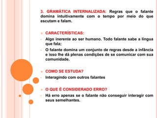 3. GRAMÁTICA INTERNALIZADA: Regras que o falante
domina intuitivamente com o tempo por meio do que
escutam e falam.
 CARACTERÍSTICAS:
• Algo inerente ao ser humano. Todo falante sabe a língua
que fala;
• O falante domina um conjunto de regras desde a infância
e isso lhe dá plenas condições de se comunicar com sua
comunidade.
 COMO SE ESTUDA?
• Interagindo com outros falantes
 O QUE É CONSIDERADO ERRO?
• Há erro apenas se o falante não conseguir interagir com
seus semelhantes.
 
