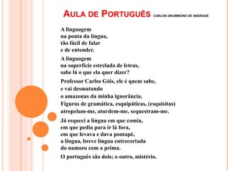 AULA DE PORTUGUÊS CARLOS DRUMMOND DE ANDRADE
A linguagem
na ponta da língua,
tão fácil de falar
e de entender.
A linguagem
na superfície estrelada de letras,
sabe lá o que ela quer dizer?
Professor Carlos Góis, ele é quem sabe,
e vai desmatando
o amazonas da minha ignorância.
Figuras de gramática, esquipáticas, (esquisitas)
atropelam-me, aturdem-me, sequestram-me.
Já esqueci a língua em que comia,
em que pedia para ir lá fora,
em que levava e dava pontapé,
a língua, breve língua entrecortada
do namoro com a prima.
O português são dois; o outro, mistério.
 