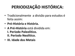 PERIODIZAÇÃO HISTÓRICA: Tradicionalmente  a divisão para estudos é feita assim: Pré-História e História.  A Pré-História  está dividida em:  I.   Período Paleolítico.  II. Período Neolítico.  III. Idade dos Metais 