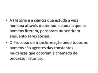 A História é a ciência que estuda a vida humana através do tempo: estuda o que os homens fizeram, pensaram ou sentiram enquanto seres sociais.  O Processo de transformação onde todos os homens são agentes das constantes mudanças que ocorrem é chamado de processo histórico. 