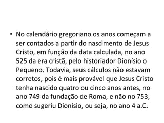 No calendário gregoriano os anos começam a ser contados a partir do nascimento de Jesus Cristo, em função da data calculada, no ano 525 da era cristã, pelo historiador Dionísio o Pequeno. Todavia, seus cálculos não estavam corretos, pois é mais provável que Jesus Cristo tenha nascido quatro ou cinco anos antes, no ano 749 da fundação de Roma, e não no 753, como sugeriu Dionísio, ou seja, no ano 4 a.C.  