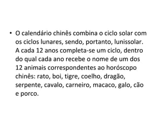 O calendário chinês combina o ciclo solar com os ciclos lunares, sendo, portanto, lunissolar. A cada 12 anos completa-se um ciclo, dentro do qual cada ano recebe o nome de um dos 12 animais correspondentes ao horóscopo chinês: rato, boi, tigre, coelho, dragão, serpente, cavalo, carneiro, macaco, galo, cão e porco. 
