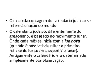 O início da contagem do calendário judaico se refere à criação do mundo. O calendário judaico, diferentemente do gregoriano, é baseado no movimento lunar. Onde cada mês se inicia com a  lua nova  (quando é possível visualizar o primeiro reflexo de luz sobre a superfície lunar). Antigamente o calendário era determinado simplesmente por observação.  