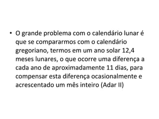 O grande problema com o calendário lunar é que se compararmos com o calendário gregoriano, termos em um ano solar 12,4 meses lunares, o que ocorre uma diferença a cada ano de aproximadamente 11 dias, para compensar esta diferença ocasionalmente e acrescentado um mês inteiro (Adar II)  