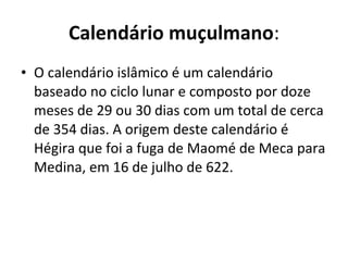 Calendário muçulmano : O calendário islâmico é um calendário baseado no ciclo lunar e composto por doze meses de 29 ou 30 dias com um total de cerca de 354 dias. A origem deste calendário é  Hégira que foi a fuga de Maomé de Meca para Medina, em 16 de julho de 622. 