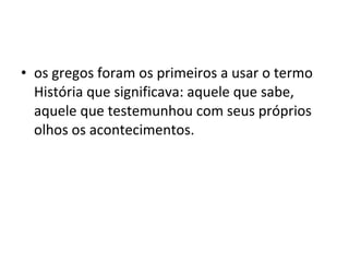 os gregos foram os primeiros a usar o termo História que significava: aquele que sabe, aquele que testemunhou com seus próprios olhos os acontecimentos.  