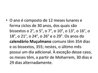 O ano é composto de 12 meses lunares e forma ciclos de 30 anos, dos quais são bissextos o 2°, o 5°, o 7°, o 10°, o 13°, o 16°, o 18°, o 21°, o 24°, o 26° e o 29°. Os anos do  calendário Muçulmano  comuns têm 354 dias e os bissextos, 355; nestes, o último mês possui um dia adicional. À exceção desse caso, os meses têm, a partir de Moharrem, 30 dias e 29 dias alternadamente.  