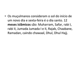 Os muçulmanos consideram o sol do início de um novo dia e sexta-feira é o dia santo. 12  meses islâmicos  são: Muharram, Safar, rabi I, rabi II, Jumada Jumada I e II, Rajab, Chaabane, Ramadan, caindo chawaal, Dhul, Dhul Hajj. 
