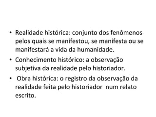 Realidade histórica: conjunto dos fenômenos pelos quais se manifestou, se manifesta ou se manifestará a vida da humanidade.  Conhecimento histórico: a observação subjetiva da realidade pelo historiador.  Obra histórica: o registro da observação da realidade feita pelo historiador  num relato escrito. 