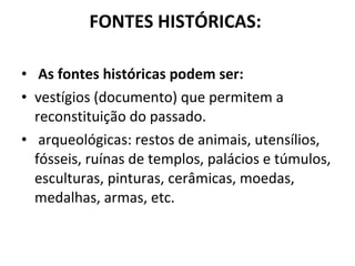 FONTES HISTÓRICAS:  As fontes históricas podem ser: vestígios (documento) que permitem a reconstituição do passado.  arqueológicas: restos de animais, utensílios, fósseis, ruínas de templos, palácios e túmulos, esculturas, pinturas, cerâmicas, moedas, medalhas, armas, etc.  