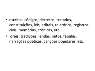 escritas: códigos, decretos, tratados, constituições, leis, editais, relatórios, registros civis, memórias, crônicas, etc.  orais: tradições, lendas, mitos, fábulas, narrações poéticas, canções populares, etc.  