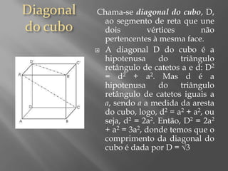 Diagonal do cubo Chama-se diagonal do cubo, D, ao segmento de reta que une dois vértices não pertencentes à mesma face.A diagonal D do cubo é a hipotenusa do triângulo retângulo de catetos a e d: D2 = d2 + a2. Mas d é a hipotenusa do triângulo retângulo de catetos iguais a a, sendo aa medida da aresta do cubo, logo, d2 = a2 + a2, ou seja, d2 = 2a2. Então, D2 = 2a2 + a2 = 3a2, donde temos que o comprimento da diagonal do cubo é dada por D = √3