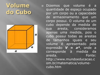 Volume do CuboDizemos que volume é a quantidade de espaço ocupado por um corpo ou a capacidade de armazenamento que um corpo possui. O volume de um cubo depende da medida de sua aresta, consideramos apenas uma medida, pois o cubo possui todas as arestas de tamanhos iguais e seu volume é apresentado pela expressão V = a³, onde a corresponde à medida da aresta. Fonte: http://www.mundoeducacao.com.br/matematica/volume-cubo.htm